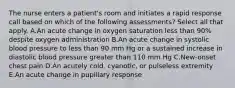 The nurse enters a patient's room and initiates a rapid response call based on which of the following assessments? Select all that apply. A.An acute change in oxygen saturation less than 90% despite oxygen administration B.An acute change in systolic blood pressure to less than 90 mm Hg or a sustained increase in diastolic blood pressure greater than 110 mm Hg C.New-onset chest pain D.An acutely cold, cyanotic, or pulseless extremity E.An acute change in pupillary response