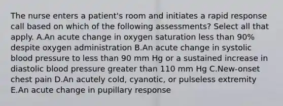 The nurse enters a patient's room and initiates a rapid response call based on which of the following assessments? Select all that apply. A.An acute change in oxygen saturation less than 90% despite oxygen administration B.An acute change in systolic blood pressure to less than 90 mm Hg or a sustained increase in diastolic blood pressure greater than 110 mm Hg C.New-onset chest pain D.An acutely cold, cyanotic, or pulseless extremity E.An acute change in pupillary response