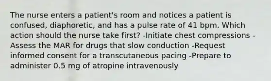 The nurse enters a patient's room and notices a patient is confused, diaphoretic, and has a pulse rate of 41 bpm. Which action should the nurse take first? -Initiate chest compressions -Assess the MAR for drugs that slow conduction -Request informed consent for a transcutaneous pacing -Prepare to administer 0.5 mg of atropine intravenously