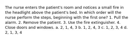 The nurse enters the patient's room and notices a small fire in the headlight above the patient's bed. In which order will the nurse perform the steps, beginning with the first one? 1. Pull the alarm. 2. Remove the patient. 3. Use the fire extinguisher. 4. Close doors and windows. a. 2, 1, 4, 3 b. 1, 2, 4, 3 c. 1, 2, 3, 4 d. 2, 1, 3, 4