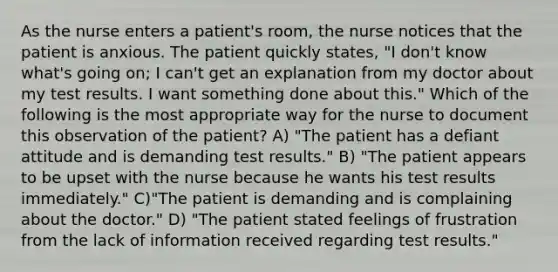 As the nurse enters a patient's room, the nurse notices that the patient is anxious. The patient quickly states, "I don't know what's going on; I can't get an explanation from my doctor about my test results. I want something done about this." Which of the following is the most appropriate way for the nurse to document this observation of the patient? A) "The patient has a defiant attitude and is demanding test results." B) "The patient appears to be upset with the nurse because he wants his test results immediately." C)"The patient is demanding and is complaining about the doctor." D) "The patient stated feelings of frustration from the lack of information received regarding test results."