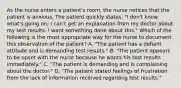 As the nurse enters a patient's room, the nurse notices that the patient is anxious. The patient quickly states, "I don't know what's going on; I can't get an explanation from my doctor about my test results. I want something done about this." Which of the following is the most appropriate way for the nurse to document this observation of the patient? A. "The patient has a defiant attitude and is demanding test results." B. "The patient appears to be upset with the nurse because he wants his test results immediately." C. "The patient is demanding and is complaining about the doctor." D. "The patient stated feelings of frustration from the lack of information received regarding test results."