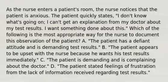 As the nurse enters a patient's room, the nurse notices that the patient is anxious. The patient quickly states, "I don't know what's going on; I can't get an explanation from my doctor about my test results. I want something done about this." Which of the following is the most appropriate way for the nurse to document this observation of the patient? A. "The patient has a defiant attitude and is demanding test results." B. "The patient appears to be upset with the nurse because he wants his test results immediately." C. "The patient is demanding and is complaining about the doctor." D. "The patient stated feelings of frustration from the lack of information received regarding test results."