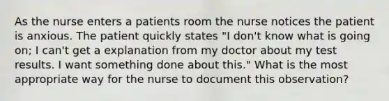 As the nurse enters a patients room the nurse notices the patient is anxious. The patient quickly states "I don't know what is going on; I can't get a explanation from my doctor about my test results. I want something done about this." What is the most appropriate way for the nurse to document this observation?