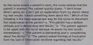 As the nurse enters a patient's room, the nurse notices that the patient is anxious. The patient quickly states, "I don't know what's going on; I can't get an explanation from my doctor about my test results. I want something done about this." Which of the following is the most appropriate way for the nurse to document this observation of the patient? a. "The patient has a defiant attitude and is demanding test results." b. "The patient appears to be upset with the nurse because he wants his test results immediately." c. "The patient is demanding and is complaining about the doctor." d. "The patient stated feelings of frustration from the lack of information received regarding test results."