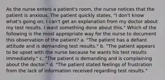 As the nurse enters a patient's room, the nurse notices that the patient is anxious. The patient quickly states, "I don't know what's going on; I can't get an explanation from my doctor about my test results. I want something done about this." Which of the following is the most appropriate way for the nurse to document this observation of the patient? a. "The patient has a defiant attitude and is demanding test results." b. "The patient appears to be upset with the nurse because he wants his test results immediately." c. "The patient is demanding and is complaining about the doctor." d. "The patient stated feelings of frustration from the lack of information received regarding test results."