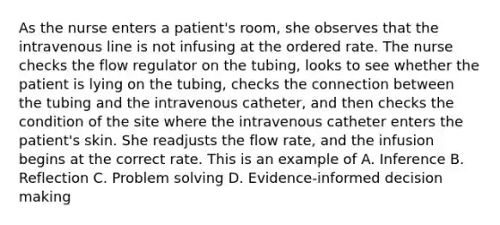 As the nurse enters a patient's room, she observes that the intravenous line is not infusing at the ordered rate. The nurse checks the flow regulator on the tubing, looks to see whether the patient is lying on the tubing, checks the connection between the tubing and the intravenous catheter, and then checks the condition of the site where the intravenous catheter enters the patient's skin. She readjusts the flow rate, and the infusion begins at the correct rate. This is an example of A. Inference B. Reflection C. Problem solving D. Evidence-informed decision making