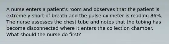 A nurse enters a patient's room and observes that the patient is extremely short of breath and the pulse oximeter is reading 86%. The nurse assesses the chest tube and notes that the tubing has become disconnected where it enters the collection chamber. What should the nurse do first?