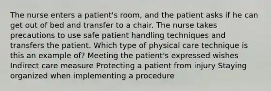 The nurse enters a patient's room, and the patient asks if he can get out of bed and transfer to a chair. The nurse takes precautions to use safe patient handling techniques and transfers the patient. Which type of physical care technique is this an example of? Meeting the patient's expressed wishes Indirect care measure Protecting a patient from injury Staying organized when implementing a procedure