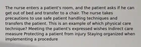 The nurse enters a patient's room, and the patient asks if he can get out of bed and transfer to a chair. The nurse takes precautions to use safe patient handling techniques and transfers the patient. This is an example of which physical care technique? Meeting the patient's expressed wishes Indirect care measure Protecting a patient from injury Staying organized when implementing a procedure