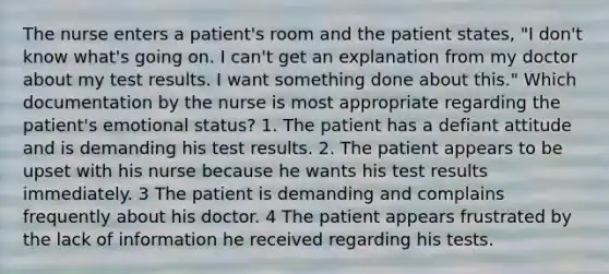 The nurse enters a patient's room and the patient states, "I don't know what's going on. I can't get an explanation from my doctor about my test results. I want something done about this." Which documentation by the nurse is most appropriate regarding the patient's emotional status? 1. The patient has a defiant attitude and is demanding his test results. 2. The patient appears to be upset with his nurse because he wants his test results immediately. 3 The patient is demanding and complains frequently about his doctor. 4 The patient appears frustrated by the lack of information he received regarding his tests.