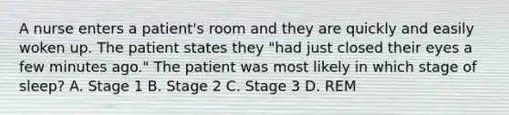 A nurse enters a patient's room and they are quickly and easily woken up. The patient states they "had just closed their eyes a few minutes ago." The patient was most likely in which stage of sleep? A. Stage 1 B. Stage 2 C. Stage 3 D. REM