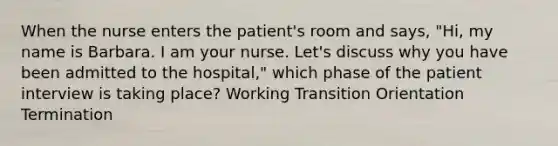 When the nurse enters the patient's room and says, "Hi, my name is Barbara. I am your nurse. Let's discuss why you have been admitted to the hospital," which phase of the patient interview is taking place? Working Transition Orientation Termination