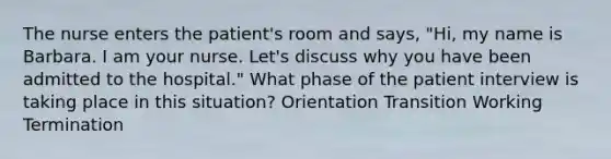 The nurse enters the patient's room and says, "Hi, my name is Barbara. I am your nurse. Let's discuss why you have been admitted to the hospital." What phase of the patient interview is taking place in this situation? Orientation Transition Working Termination