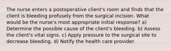 The nurse enters a postoperative client's room and finds that the client is bleeding profusely from the surgical incision. What would be the nurse's most appropriate initial response? a) Determine the possible cause of the client's bleeding. b) Assess the client's vital signs. c) Apply pressure to the surgical site to decrease bleeding. d) Notify the health care provider.