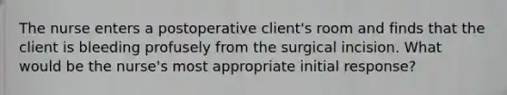 The nurse enters a postoperative client's room and finds that the client is bleeding profusely from the surgical incision. What would be the nurse's most appropriate initial response?