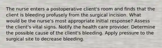 The nurse enters a postoperative client's room and finds that the client is bleeding profusely from the surgical incision. What would be the nurse's most appropriate initial response? Assess the client's vital signs. Notify the health care provider. Determine the possible cause of the client's bleeding. Apply pressure to the surgical site to decrease bleeding.