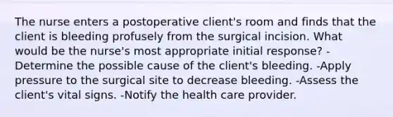 The nurse enters a postoperative client's room and finds that the client is bleeding profusely from the surgical incision. What would be the nurse's most appropriate initial response? -Determine the possible cause of the client's bleeding. -Apply pressure to the surgical site to decrease bleeding. -Assess the client's vital signs. -Notify the health care provider.