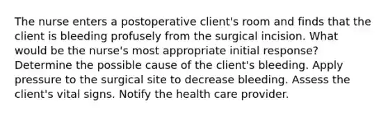 The nurse enters a postoperative client's room and finds that the client is bleeding profusely from the surgical incision. What would be the nurse's most appropriate initial response? Determine the possible cause of the client's bleeding. Apply pressure to the surgical site to decrease bleeding. Assess the client's vital signs. Notify the health care provider.