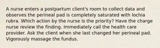 A nurse enters a postpartum client's room to collect data and observes the perineal pad is completely saturated with lochia rubra. Which action by the nurse is the priority? Have the charge nurse review the finding. Immediately call the health care provider. Ask the client when she last changed her perineal pad. Vigorously massage the fundus.