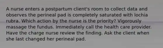 A nurse enters a postpartum client's room to collect data and observes the perineal pad is completely saturated with lochia rubra. Which action by the nurse is the priority? Vigorously massage the fundus. Immediately call the health care provider. Have the charge nurse review the finding. Ask the client when she last changed her perineal pad.