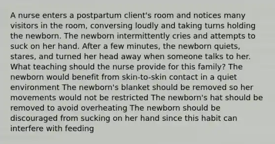 A nurse enters a postpartum client's room and notices many visitors in the room, conversing loudly and taking turns holding the newborn. The newborn intermittently cries and attempts to suck on her hand. After a few minutes, the newborn quiets, stares, and turned her head away when someone talks to her. What teaching should the nurse provide for this family? The newborn would benefit from skin-to-skin contact in a quiet environment The newborn's blanket should be removed so her movements would not be restricted The newborn's hat should be removed to avoid overheating The newborn should be discouraged from sucking on her hand since this habit can interfere with feeding