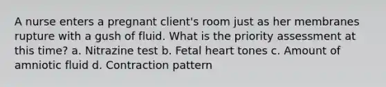 A nurse enters a pregnant client's room just as her membranes rupture with a gush of fluid. What is the priority assessment at this time? a. Nitrazine test b. Fetal heart tones c. Amount of amniotic fluid d. Contraction pattern