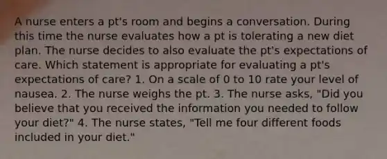 A nurse enters a pt's room and begins a conversation. During this time the nurse evaluates how a pt is tolerating a new diet plan. The nurse decides to also evaluate the pt's expectations of care. Which statement is appropriate for evaluating a pt's expectations of care? 1. On a scale of 0 to 10 rate your level of nausea. 2. The nurse weighs the pt. 3. The nurse asks, "Did you believe that you received the information you needed to follow your diet?" 4. The nurse states, "Tell me four different foods included in your diet."