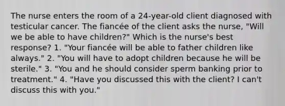 The nurse enters the room of a 24-year-old client diagnosed with testicular cancer. The fiancée of the client asks the nurse, "Will we be able to have children?" Which is the nurse's best response? 1. "Your fiancée will be able to father children like always." 2. "You will have to adopt children because he will be sterile." 3. "You and he should consider sperm banking prior to treatment." 4. "Have you discussed this with the client? I can't discuss this with you."