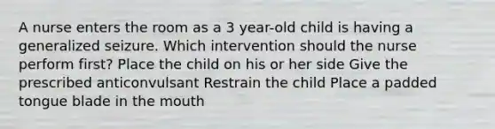 A nurse enters the room as a 3 year-old child is having a generalized seizure. Which intervention should the nurse perform first? Place the child on his or her side Give the prescribed anticonvulsant Restrain the child Place a padded tongue blade in the mouth