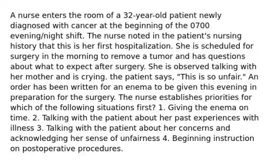 A nurse enters the room of a 32-year-old patient newly diagnosed with cancer at the beginning of the 0700 evening/night shift. The nurse noted in the patient's nursing history that this is her first hospitalization. She is scheduled for surgery in the morning to remove a tumor and has questions about what to expect after surgery. She is observed talking with her mother and is crying. the patient says, "This is so unfair." An order has been written for an enema to be given this evening in preparation for the surgery. The nurse establishes priorities for which of the following situations first? 1. Giving the enema on time. 2. Talking with the patient about her past experiences with illness 3. Talking with the patient about her concerns and acknowledging her sense of unfairness 4. Beginning instruction on postoperative procedures.