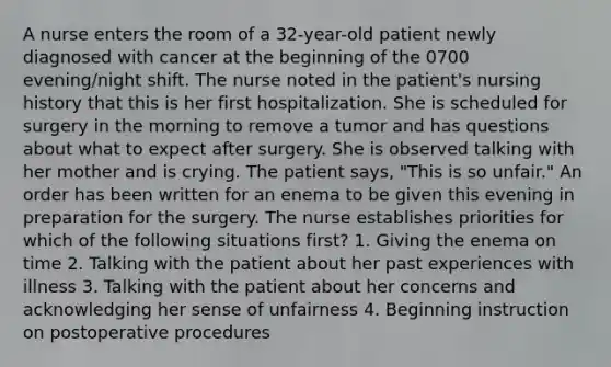 A nurse enters the room of a 32-year-old patient newly diagnosed with cancer at the beginning of the 0700 evening/night shift. The nurse noted in the patient's nursing history that this is her first hospitalization. She is scheduled for surgery in the morning to remove a tumor and has questions about what to expect after surgery. She is observed talking with her mother and is crying. The patient says, "This is so unfair." An order has been written for an enema to be given this evening in preparation for the surgery. The nurse establishes priorities for which of the following situations first? 1. Giving the enema on time 2. Talking with the patient about her past experiences with illness 3. Talking with the patient about her concerns and acknowledging her sense of unfairness 4. Beginning instruction on postoperative procedures