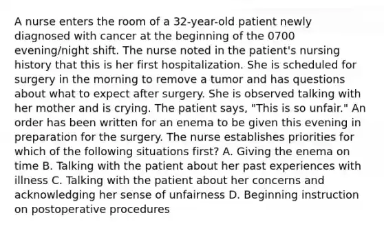 A nurse enters the room of a 32-year-old patient newly diagnosed with cancer at the beginning of the 0700 evening/night shift. The nurse noted in the patient's nursing history that this is her first hospitalization. She is scheduled for surgery in the morning to remove a tumor and has questions about what to expect after surgery. She is observed talking with her mother and is crying. The patient says, "This is so unfair." An order has been written for an enema to be given this evening in preparation for the surgery. The nurse establishes priorities for which of the following situations first? A. Giving the enema on time B. Talking with the patient about her past experiences with illness C. Talking with the patient about her concerns and acknowledging her sense of unfairness D. Beginning instruction on postoperative procedures