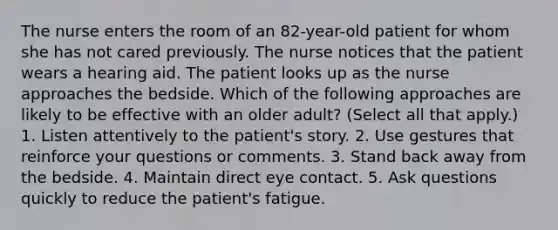 The nurse enters the room of an 82-year-old patient for whom she has not cared previously. The nurse notices that the patient wears a hearing aid. The patient looks up as the nurse approaches the bedside. Which of the following approaches are likely to be effective with an older adult? (Select all that apply.) 1. Listen attentively to the patient's story. 2. Use gestures that reinforce your questions or comments. 3. Stand back away from the bedside. 4. Maintain direct eye contact. 5. Ask questions quickly to reduce the patient's fatigue.