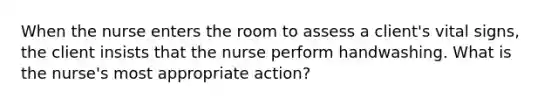 When the nurse enters the room to assess a client's vital signs, the client insists that the nurse perform handwashing. What is the nurse's most appropriate action?