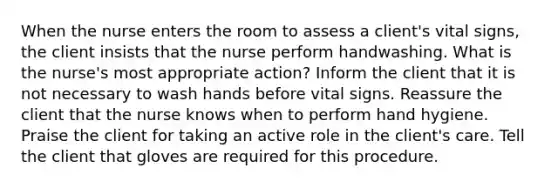 When the nurse enters the room to assess a client's vital signs, the client insists that the nurse perform handwashing. What is the nurse's most appropriate action? Inform the client that it is not necessary to wash hands before vital signs. Reassure the client that the nurse knows when to perform hand hygiene. Praise the client for taking an active role in the client's care. Tell the client that gloves are required for this procedure.