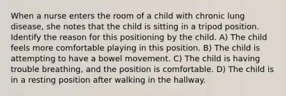 When a nurse enters the room of a child with chronic lung disease, she notes that the child is sitting in a tripod position. Identify the reason for this positioning by the child. A) The child feels more comfortable playing in this position. B) The child is attempting to have a bowel movement. C) The child is having trouble breathing, and the position is comfortable. D) The child is in a resting position after walking in the hallway.