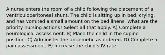 A nurse enters the room of a child following the placement of a ventriculoperitoneal shunt. The child is sitting up in bed, crying, and has vomited a small amount on the bed linens. What are the priority nursing actions? Select all that apply. A) Complete a neurological assessment. B) Place the child in the supine position. C) Administer the antiemetic as ordered. D) Complete a pain assessment. E) Increase the child's IV rate.