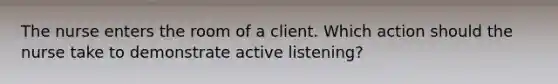 The nurse enters the room of a client. Which action should the nurse take to demonstrate active listening?