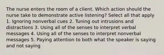 The nurse enters the room of a client. Which action should the nurse take to demonstrate active listening? Select all that apply 1. Ignoring nonverbal cues 2. Tuning out intrusions and distractions 3. Using all of the senses to interpret verbal messages 4. Using all of the senses to interpret nonverbal messages 5. Paying attention to both what the speaker is saying and not saying