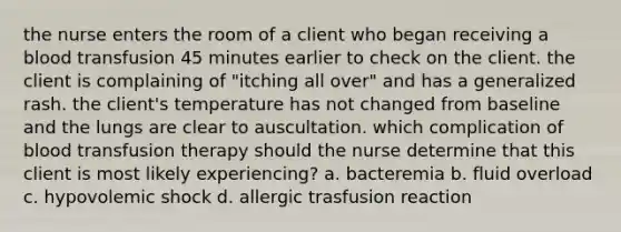 the nurse enters the room of a client who began receiving a blood transfusion 45 minutes earlier to check on the client. the client is complaining of "itching all over" and has a generalized rash. the client's temperature has not changed from baseline and the lungs are clear to auscultation. which complication of blood transfusion therapy should the nurse determine that this client is most likely experiencing? a. bacteremia b. fluid overload c. hypovolemic shock d. allergic trasfusion reaction