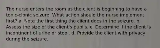 The nurse enters the room as the client is beginning to have a tonic-clonic seizure. What action should the nurse implement first? a. Note the first thing the client does in the seizure. b. Assess the size of the client's pupils. c. Determine if the client is incontinent of urine or stool. d. Provide the client with privacy during the seizure.