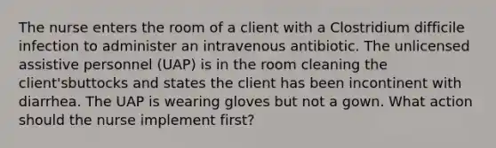 The nurse enters the room of a client with a Clostridium difficile infection to administer an intravenous antibiotic. The unlicensed assistive personnel (UAP) is in the room cleaning the client'sbuttocks and states the client has been incontinent with diarrhea. The UAP is wearing gloves but not a gown. What action should the nurse implement first?