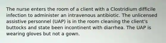 The nurse enters the room of a client with a Clostridium difficile infection to administer an intravenous antibiotic. The unlicensed assistive personnel (UAP) is in the room cleaning the client's buttocks and state been incontinent with diarrhea. The UAP is wearing gloves but not a gown.