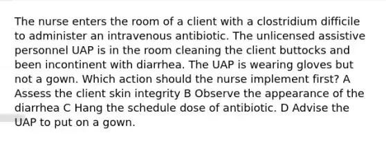 The nurse enters the room of a client with a clostridium difficile to administer an intravenous antibiotic. The unlicensed assistive personnel UAP is in the room cleaning the client buttocks and been incontinent with diarrhea. The UAP is wearing gloves but not a gown. Which action should the nurse implement first? A Assess the client skin integrity B Observe the appearance of the diarrhea C Hang the schedule dose of antibiotic. D Advise the UAP to put on a gown.