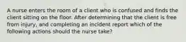 A nurse enters the room of a client who is confused and finds the client sitting on the floor. After determining that the client is free from injury, and completing an incident report which of the following actions should the nurse take?