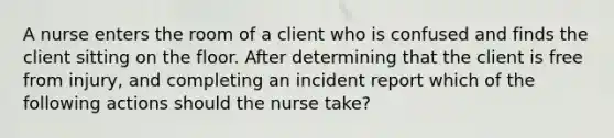 A nurse enters the room of a client who is confused and finds the client sitting on the floor. After determining that the client is free from injury, and completing an incident report which of the following actions should the nurse take?