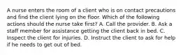 A nurse enters the room of a client who is on contact precautions and find the client lying on the floor. Which of the following actions should the nurse take first? A. Call the provider. B. Ask a staff member for assistance getting the client back in bed. C. Inspect the client for injuries. D. Instruct the client to ask for help if he needs to get out of bed.