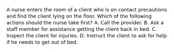 A nurse enters the room of a client who is on contact precautions and find the client lying on the floor. Which of the following actions should the nurse take first? A. Call the provider. B. Ask a staff member for assistance getting the client back in bed. C. Inspect the client for injuries. D. Instruct the client to ask for help if he needs to get out of bed.