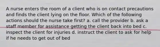 A nurse enters the room of a client who is on contact precautions and finds the client lying on the floor. Which of the following actions should the nurse take first? a. call the provider b. ask a staff member for assistance getting the client back into bed c. inspect the client for injuries d. instruct the client to ask for help if he needs to get out of bed